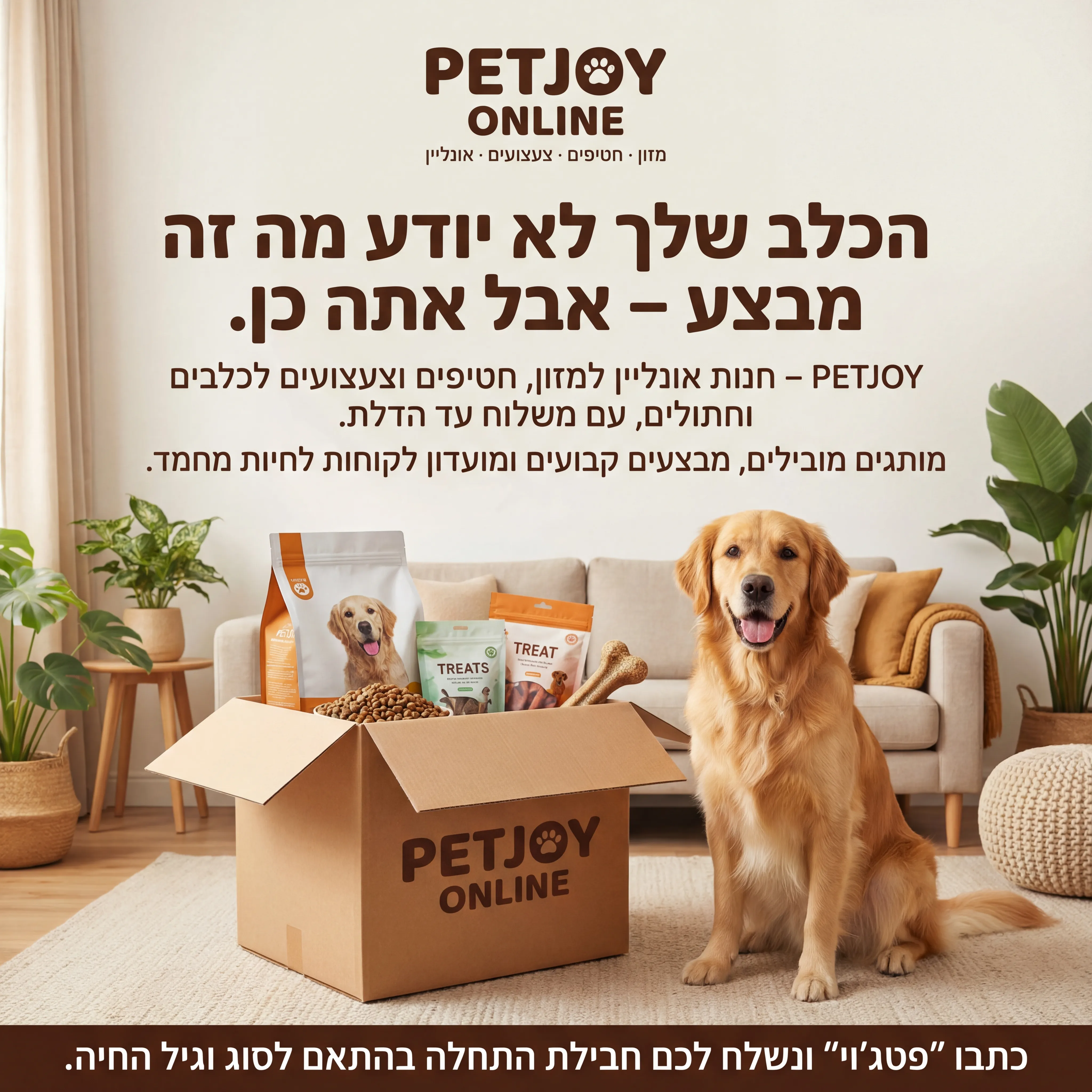 PetJoy - נוצר ב-Shotto AI. פרומפט: 🐾 PETJOY ONLINE 5
טקסט מודעה:
כותרת:
הכלב שלך לא יודע מה זה מבצע – אבל אתה כן.
שורה שנייה:
PETJOY – חנות אונליין למזון, חטיפים וצעצועים לכלבים וחתולים, עם משלוח עד הדלת.
שורה שלישית:
מותגים מובילים, מבצעים קבועים ומועדון לקוחות לחיות מחמד.
CTA:
כתבו "פטג'וי" ונשלח לכם חבילת התחלה בהתאם לסוג וגיל החיה.
תיאור ויזואלי:
כלב יושב ליד קופסת משלוח פתוחה, מתוכה מציצים שק של אוכל, חטיפים וצעצוע. רקע ביתי. לוגו "PETJOY ONLINE" למעלה. טקסט קטן: "מזון · חטיפים · צעצועים · אונליין".